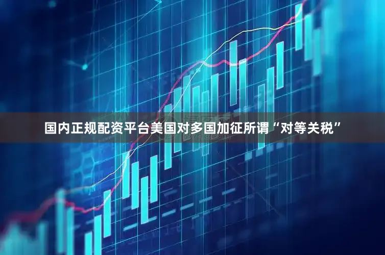 国内正规配资平台美国对多国加征所谓“对等关税”