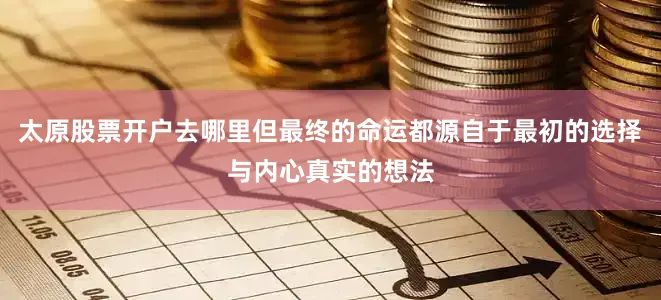 太原股票开户去哪里但最终的命运都源自于最初的选择与内心真实的想法