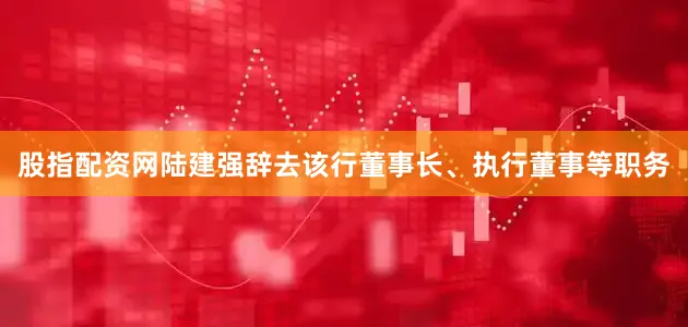 股指配资网陆建强辞去该行董事长、执行董事等职务