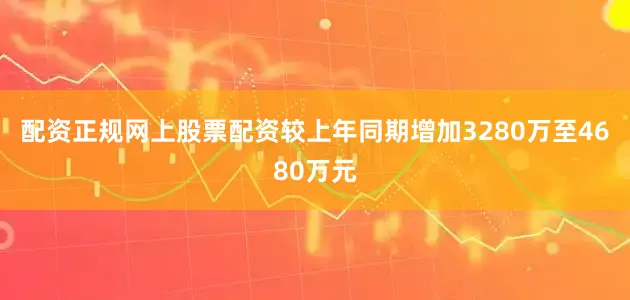 配资正规网上股票配资较上年同期增加3280万至4680万元