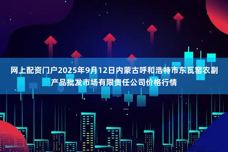 网上配资门户2025年9月12日内蒙古呼和浩特市东瓦窑农副产品批发市场有限责任公司价格行情